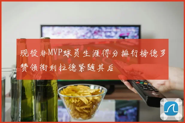 现役非MVP球员生涯得分排行榜德罗赞领衔利拉德紧随其后