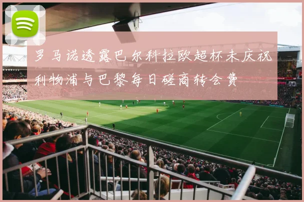 罗马诺透露巴尔科拉欧超杯未庆祝利物浦与巴黎每日磋商转会费