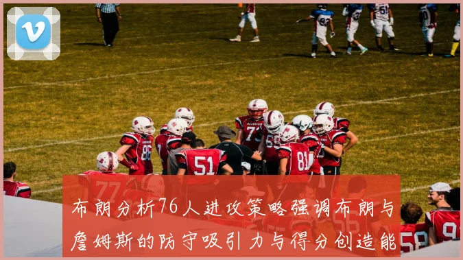 布朗分析76人进攻策略强调布朗与詹姆斯的防守吸引力与得分创造能力