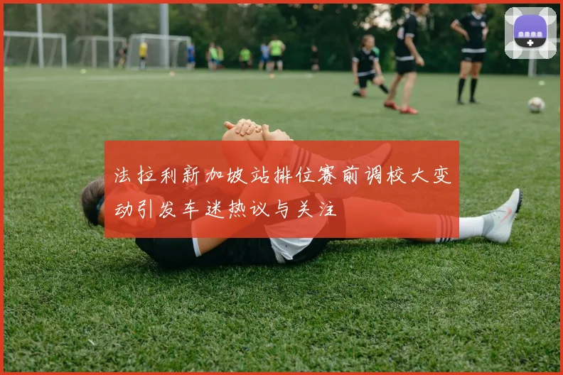 法拉利新加坡站排位赛前调校大变动引发车迷热议与关注