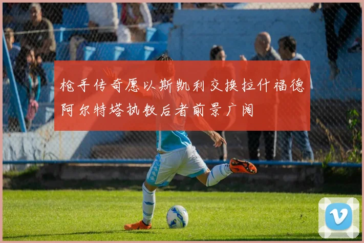 枪手传奇愿以斯凯利交换拉什福德阿尔特塔执教后者前景广阔