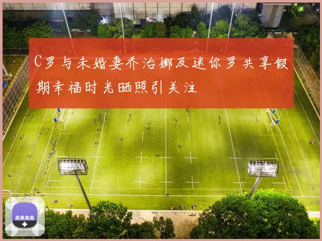C罗与未婚妻乔治娜及迷你罗共享假期幸福时光晒照引关注