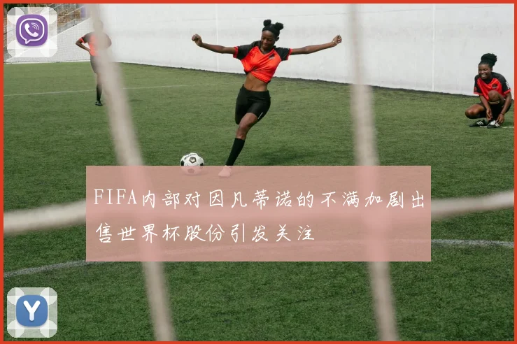 FIFA内部对因凡蒂诺的不满加剧出售世界杯股份引发关注