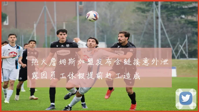 热火詹姆斯加盟发布会链接意外泄露因员工休假提前赶工造成