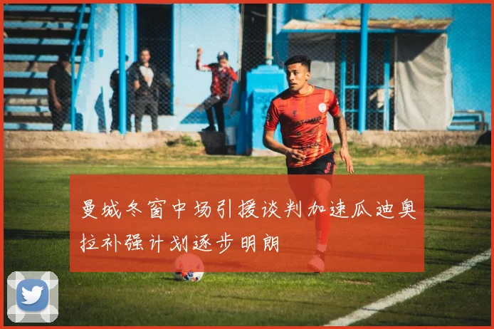 曼城冬窗中场引援谈判加速瓜迪奥拉补强计划逐步明朗
