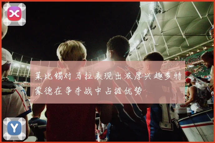 莱比锡对马拉表现出浓厚兴趣多特蒙德在争夺战中占据优势