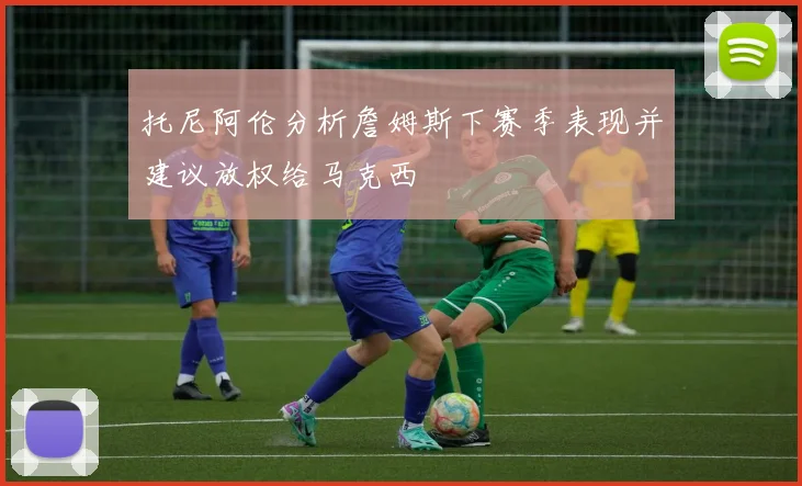 托尼阿伦分析詹姆斯下赛季表现并建议放权给马克西