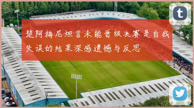 楚阿梅尼坦言未能晋级决赛是自我失误的结果深感遗憾与反思