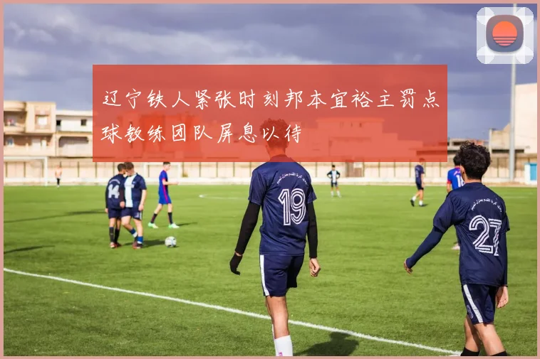 辽宁铁人紧张时刻邦本宜裕主罚点球教练团队屏息以待