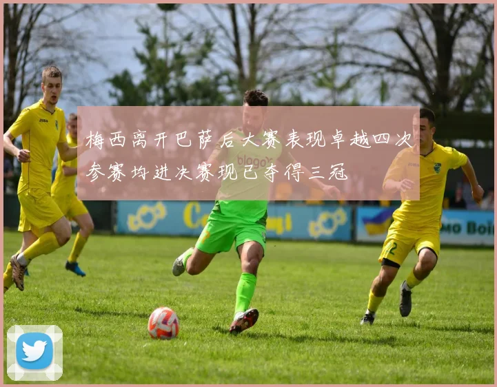 梅西离开巴萨后大赛表现卓越四次参赛均进决赛现已夺得三冠