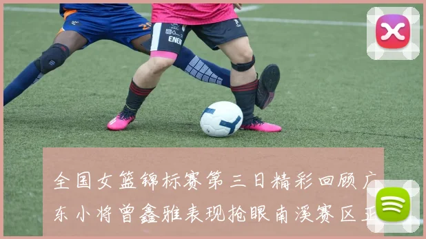 全国女篮锦标赛第三日精彩回顾广东小将曾鑫雅表现抢眼南溪赛区正式开赛